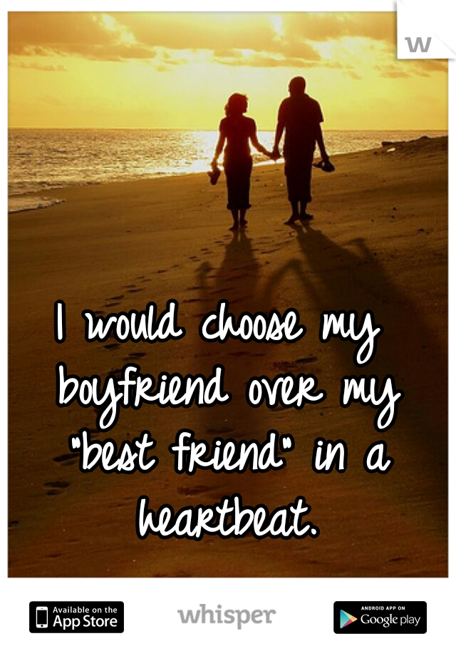 I would choose my boyfriend over my "best friend" in a heartbeat.