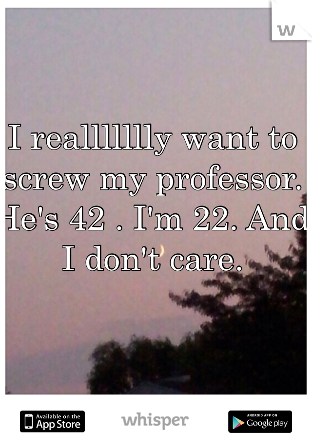 I reallllllly want to screw my professor. He's 42 . I'm 22. And I don't care.
