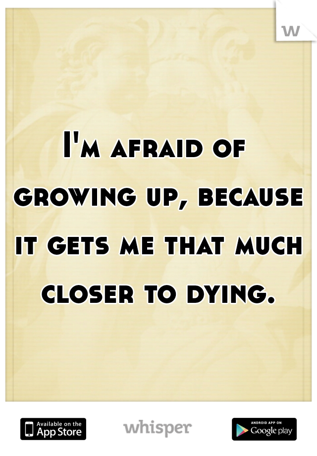 I'm afraid of growing up, because it gets me that much closer to dying.