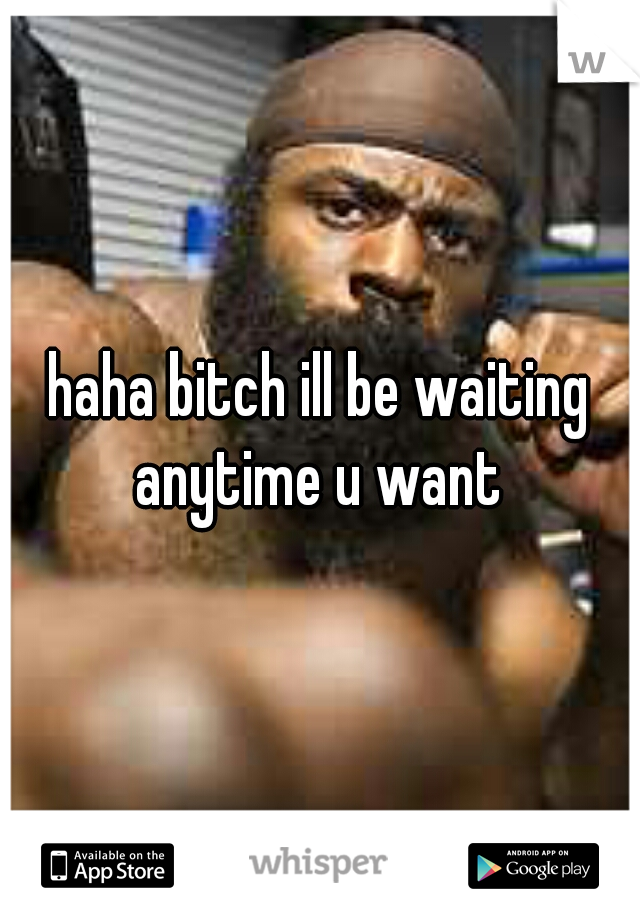 haha bitch ill be waiting anytime u want 