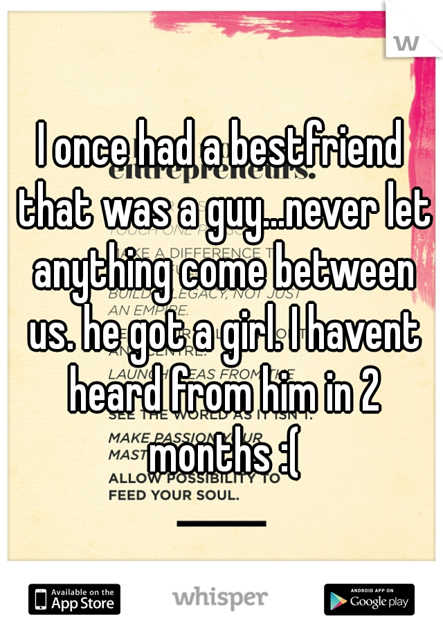 I once had a bestfriend that was a guy...never let anything come between us. he got a girl. I havent heard from him in 2 months :(