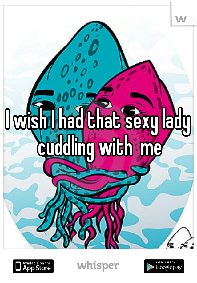 I wish I had that sexy lady cuddling with  me
