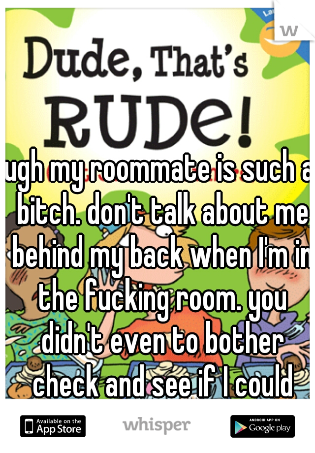 ugh my roommate is such a bitch. don't talk about me behind my back when I'm in the fucking room. you didn't even to bother check and see if I could hear you.