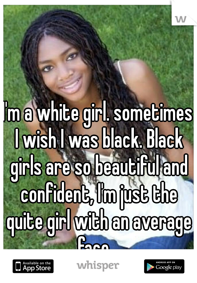 I'm a white girl. sometimes I wish I was black. Black girls are so beautiful and confident, I'm just the quite girl with an average face.  