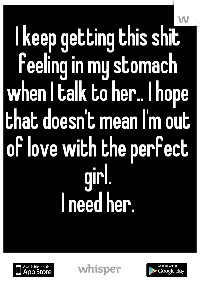 I keep getting this shit feeling in my stomach when I talk to her.. I hope that doesn't mean I'm out of love with the perfect girl. 
I need her.