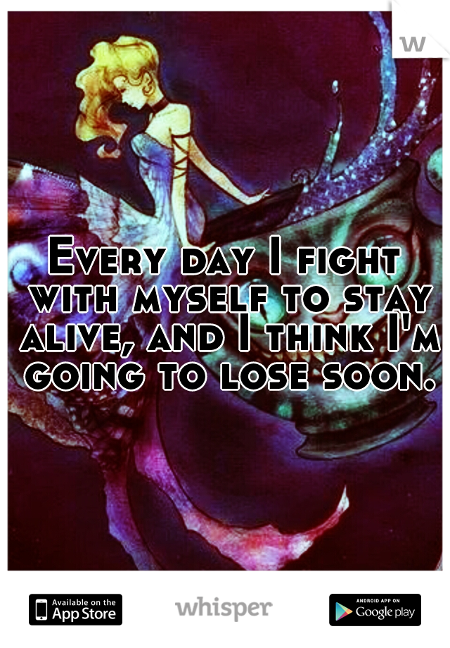 Every day I fight with myself to stay alive, and I think I'm going to lose soon.
