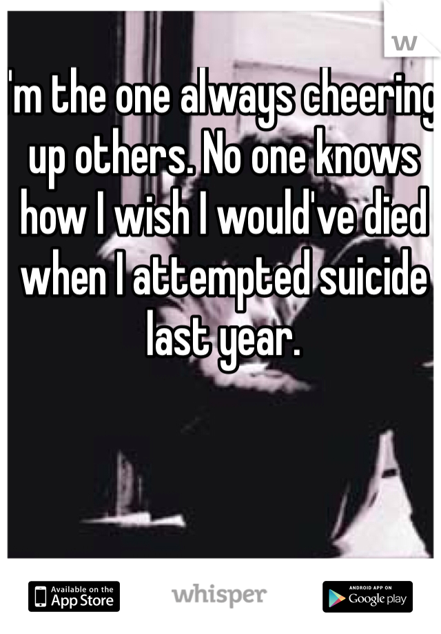 I'm the one always cheering up others. No one knows how I wish I would've died when I attempted suicide last year. 