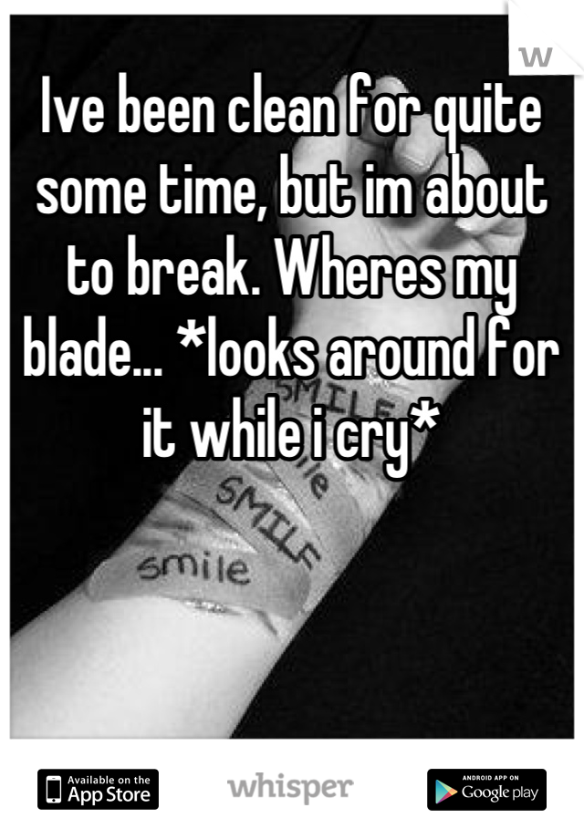 Ive been clean for quite some time, but im about to break. Wheres my blade... *looks around for it while i cry*
