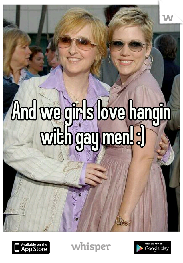 And we girls love hangin with gay men! :)