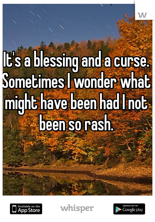 It's a blessing and a curse. Sometimes I wonder what might have been had I not been so rash. 