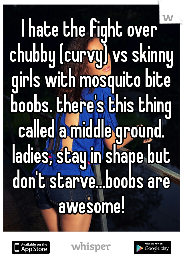 I hate the fight over chubby (curvy) vs skinny girls with mosquito bite boobs. there's this thing called a middle ground. ladies, stay in shape but don't starve...boobs are awesome!