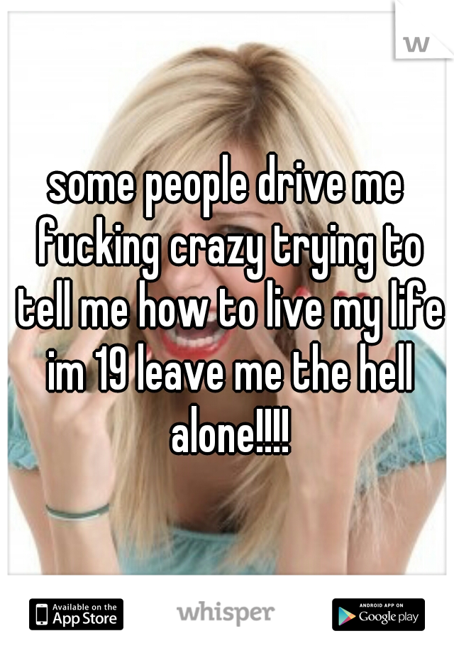 some people drive me fucking crazy trying to tell me how to live my life im 19 leave me the hell alone!!!!