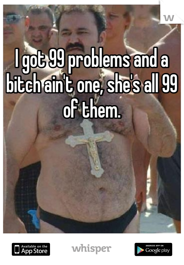 I got 99 problems and a bitch ain't one, she's all 99 of them.
