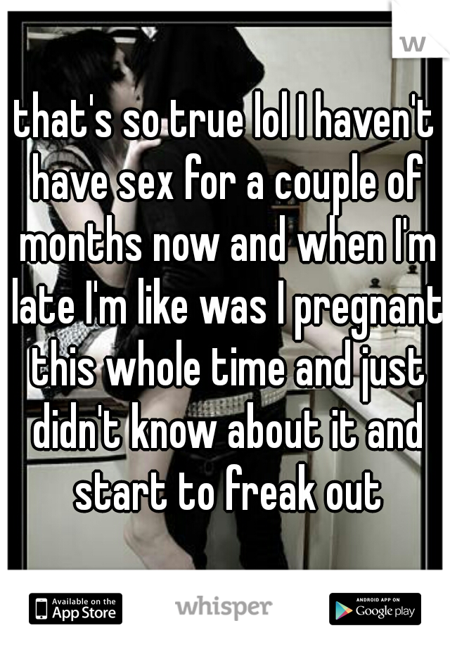 that's so true lol I haven't have sex for a couple of months now and when I'm late I'm like was I pregnant this whole time and just didn't know about it and start to freak out
