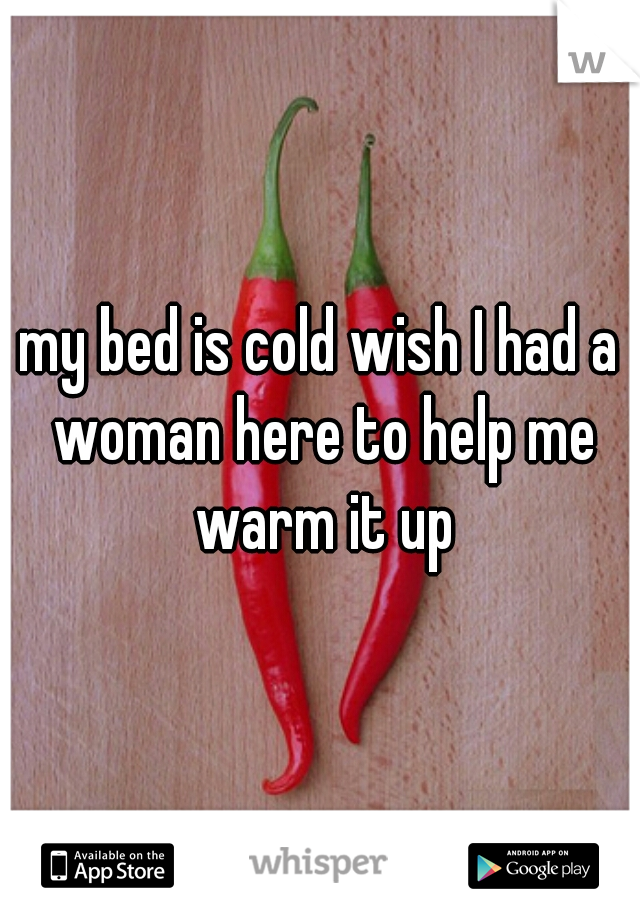 my bed is cold wish I had a woman here to help me warm it up