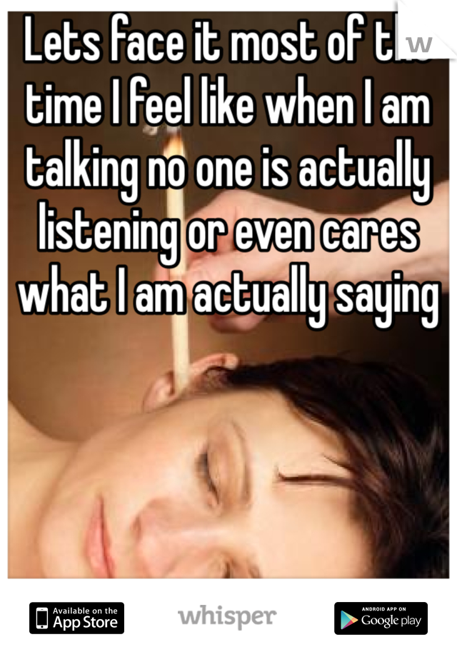 Lets face it most of the time I feel like when I am talking no one is actually listening or even cares what I am actually saying 