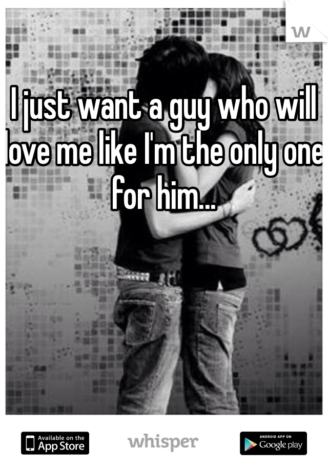 I just want a guy who will love me like I'm the only one for him...