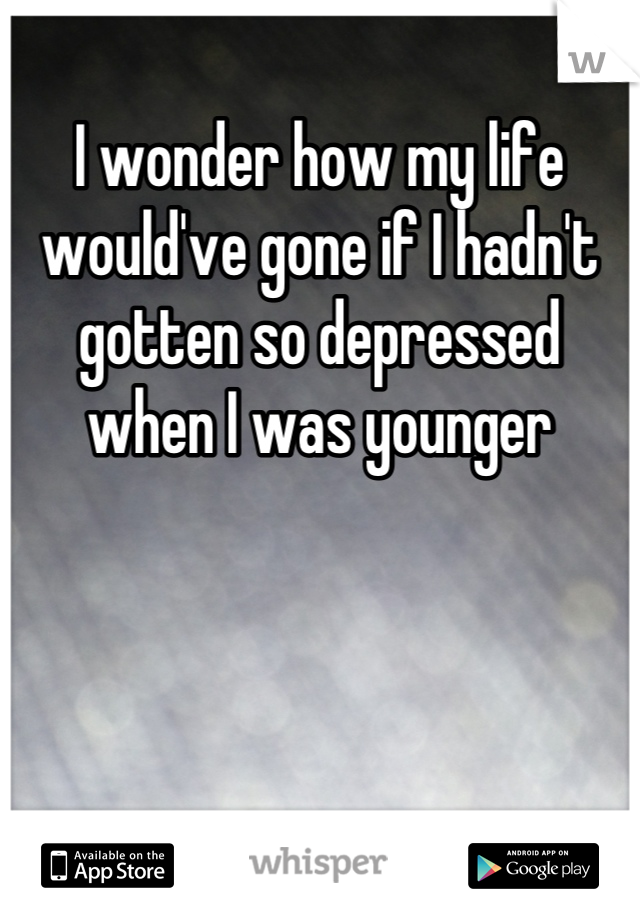 I wonder how my life would've gone if I hadn't gotten so depressed when I was younger
