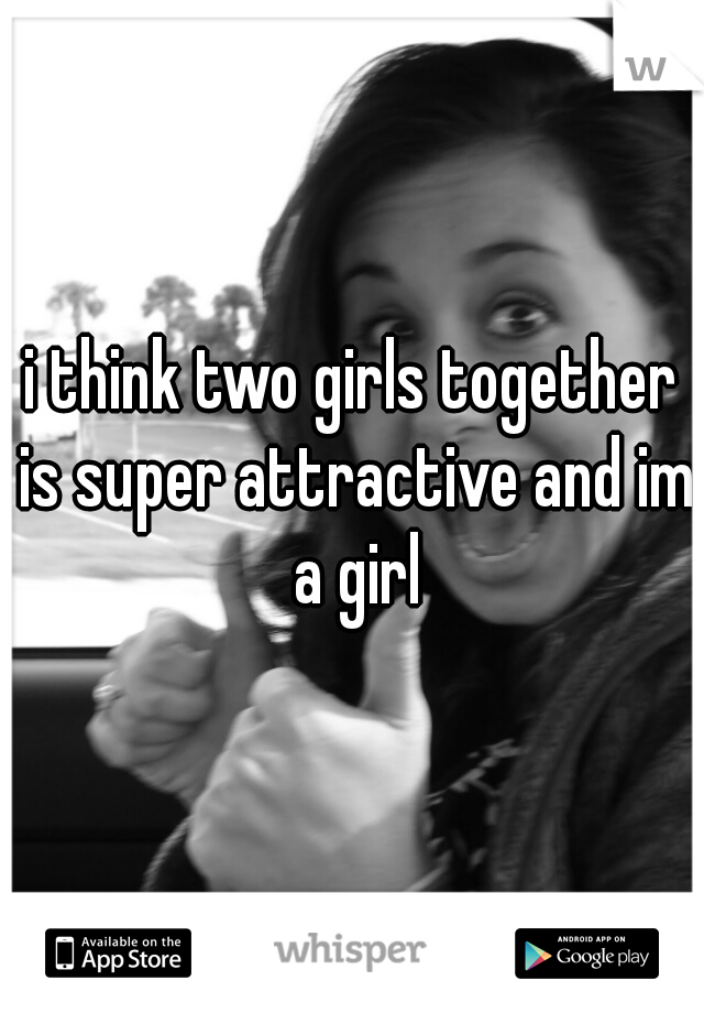i think two girls together is super attractive and im a girl