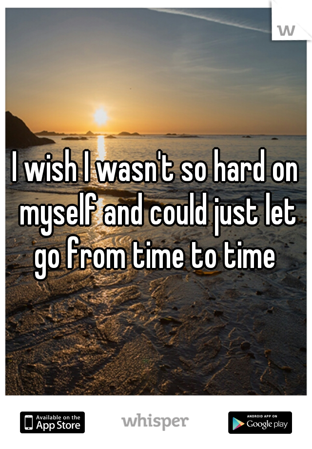 I wish I wasn't so hard on myself and could just let go from time to time 
