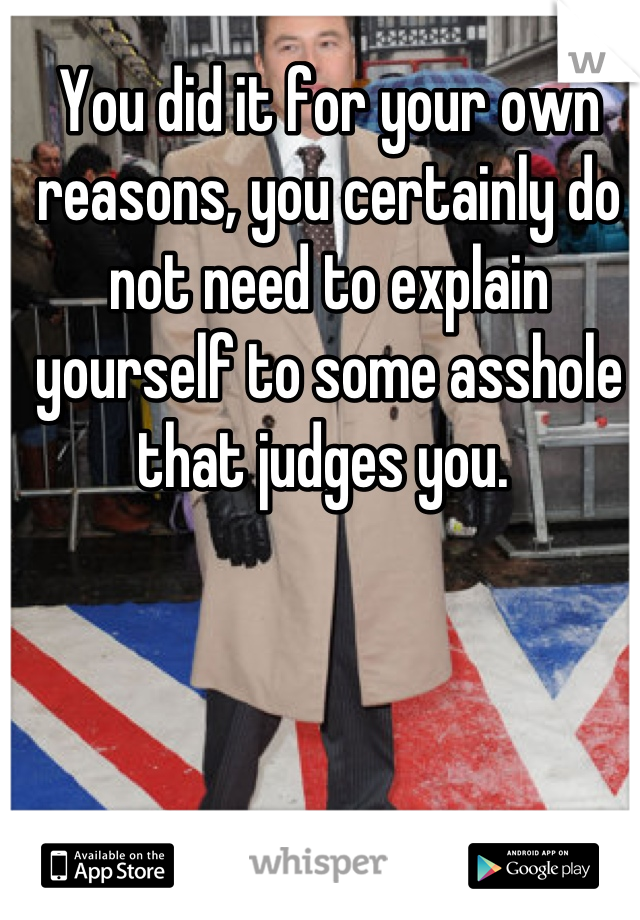 You did it for your own reasons, you certainly do not need to explain yourself to some asshole that judges you. 