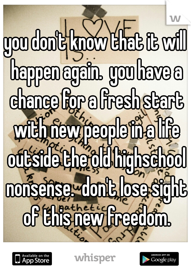 you don't know that it will happen again.  you have a chance for a fresh start with new people in a life outside the old highschool nonsense.  don't lose sight of this new freedom.