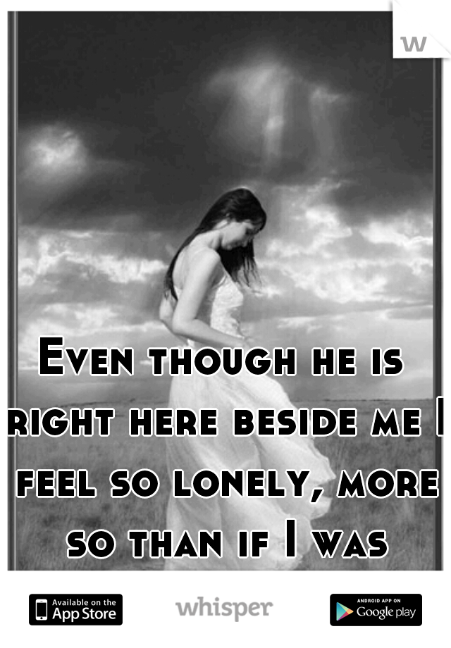 Even though he is right here beside me I feel so lonely, more so than if I was actually alone! 