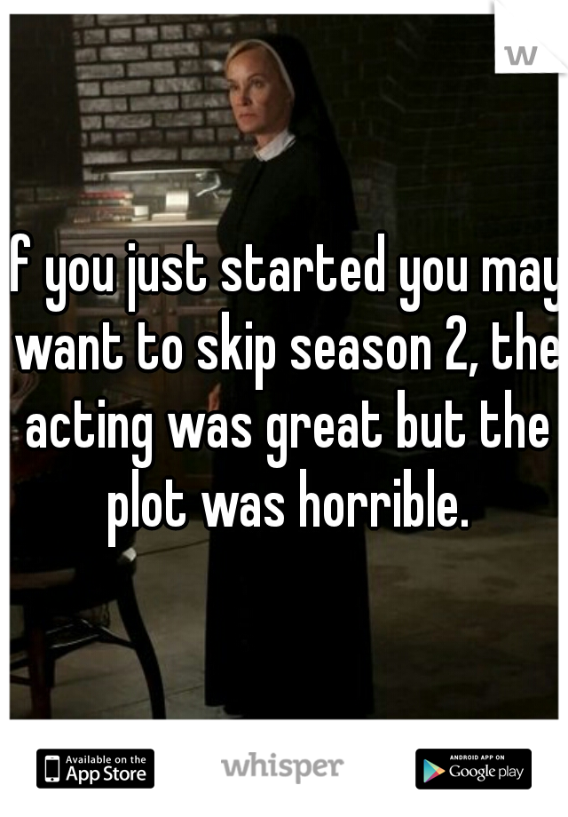 If you just started you may want to skip season 2, the acting was great but the plot was horrible.