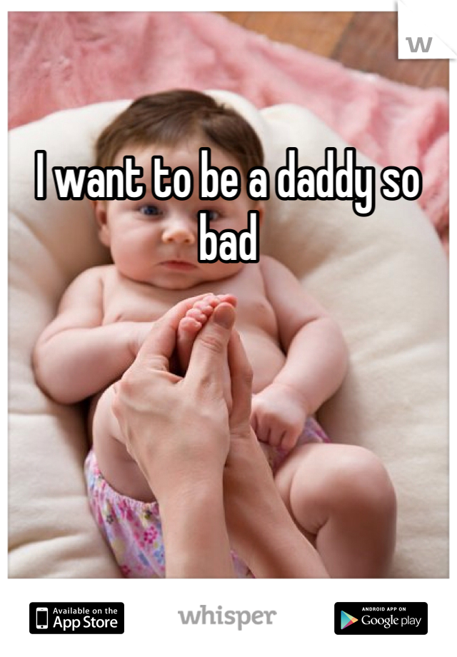 I want to be a daddy so bad 