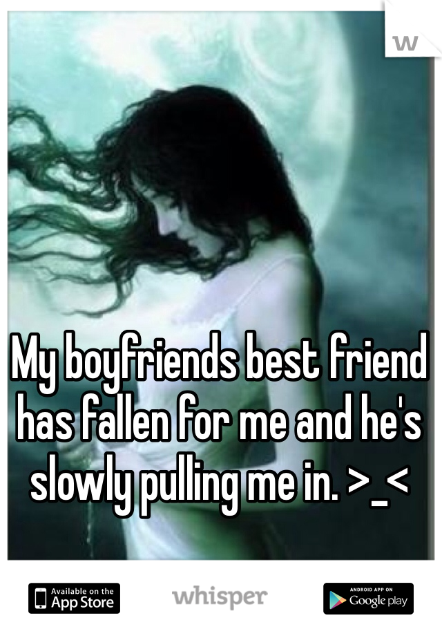 My boyfriends best friend has fallen for me and he's slowly pulling me in. >_<
