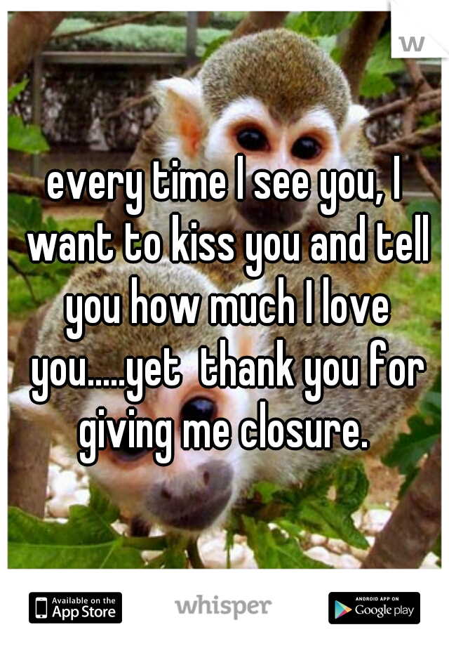 every time I see you, I want to kiss you and tell you how much I love you.....yet  thank you for giving me closure. 