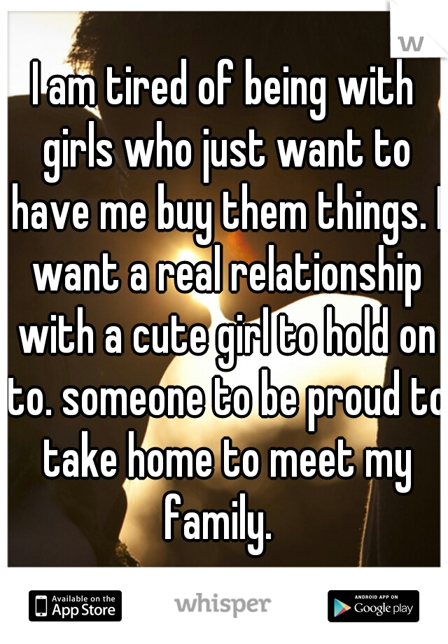 I am tired of being with girls who just want to have me buy them things. I want a real relationship with a cute girl to hold on to. someone to be proud to take home to meet my family.  