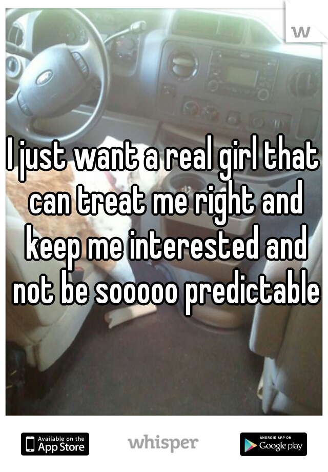 I just want a real girl that can treat me right and keep me interested and not be sooooo predictable