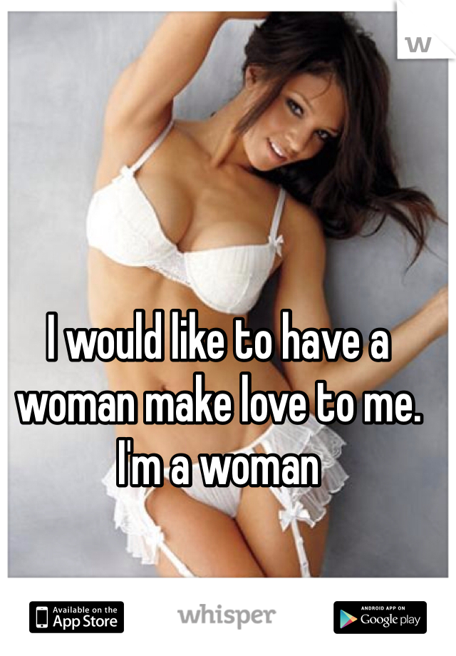 I would like to have a woman make love to me. I'm a woman 