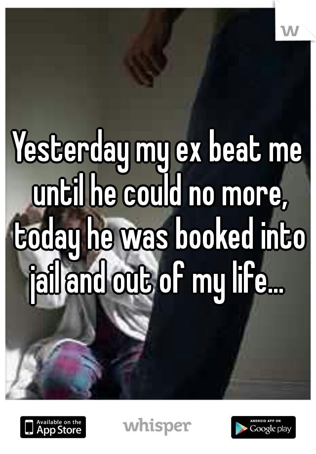 Yesterday my ex beat me until he could no more, today he was booked into jail and out of my life... 