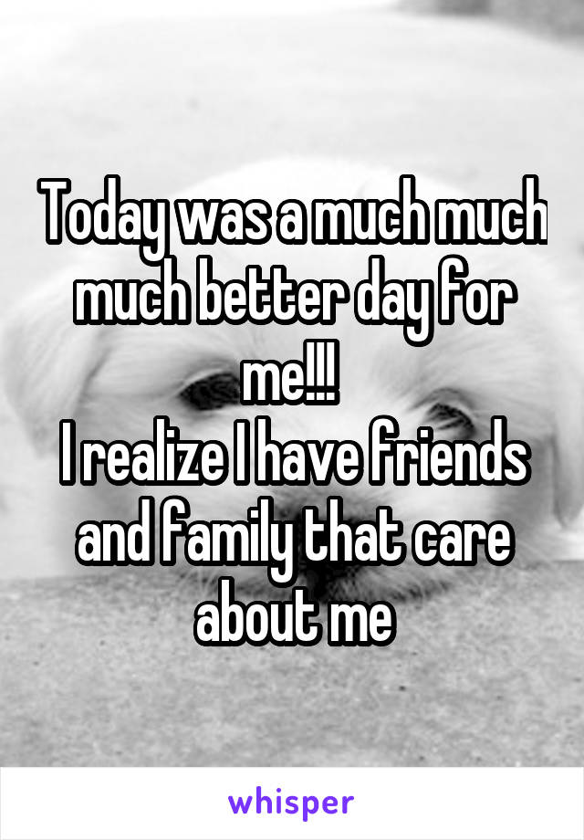 Today was a much much much better day for me!!! 
I realize I have friends and family that care about me