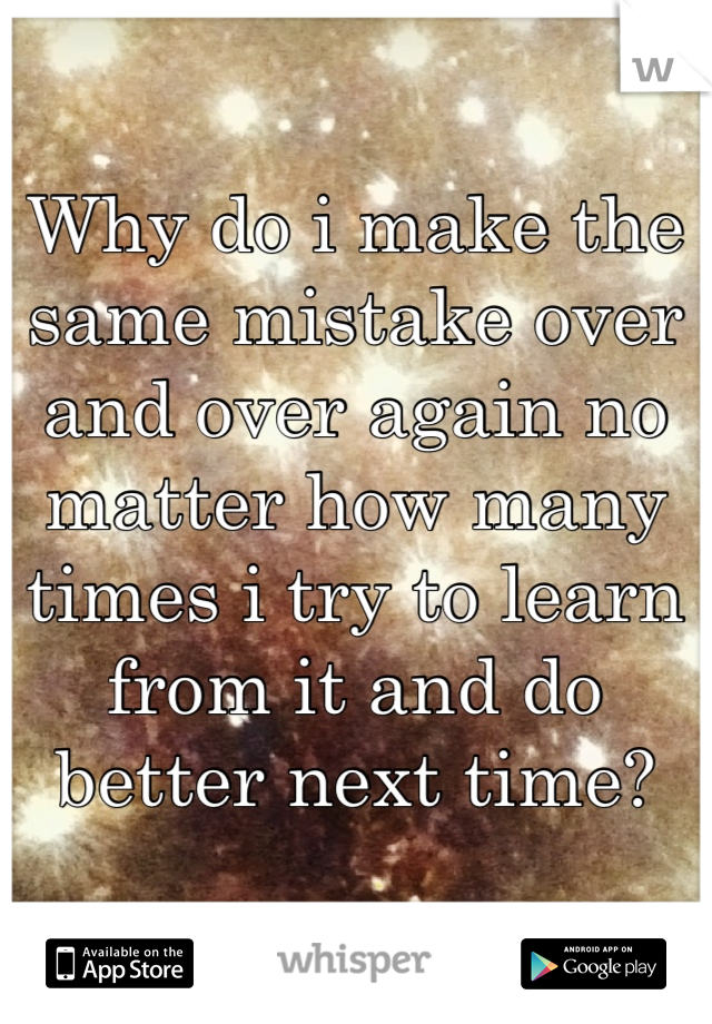Why do i make the same mistake over and over again no matter how many times i try to learn from it and do better next time?
