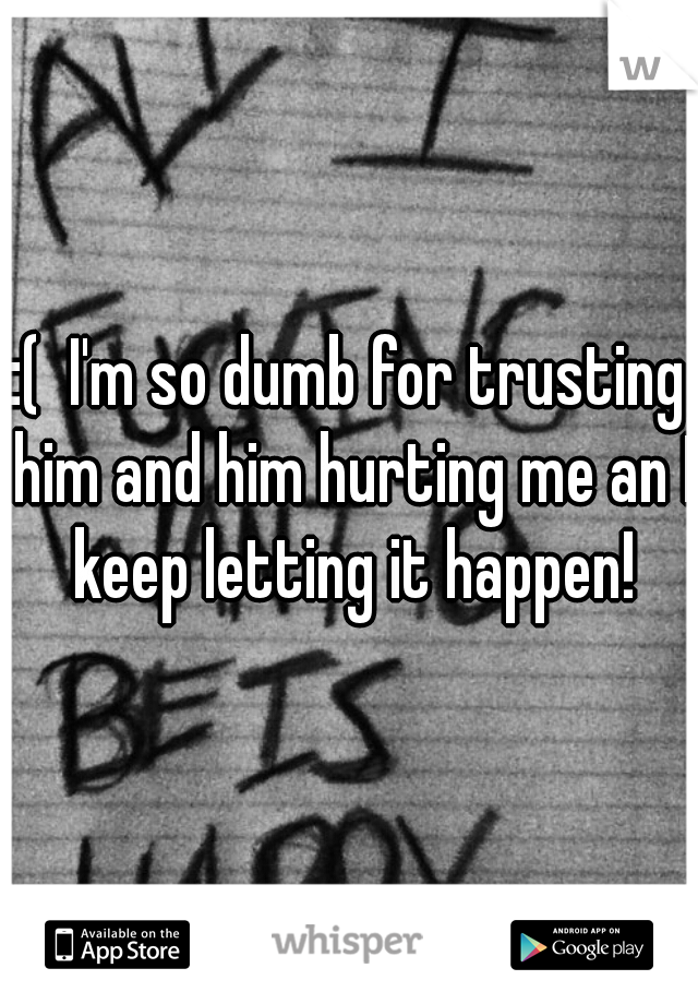 :(  I'm so dumb for trusting him and him hurting me an I keep letting it happen!