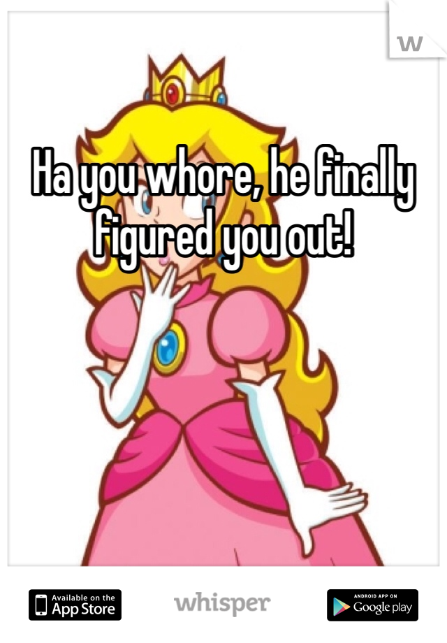 Ha you whore, he finally figured you out!