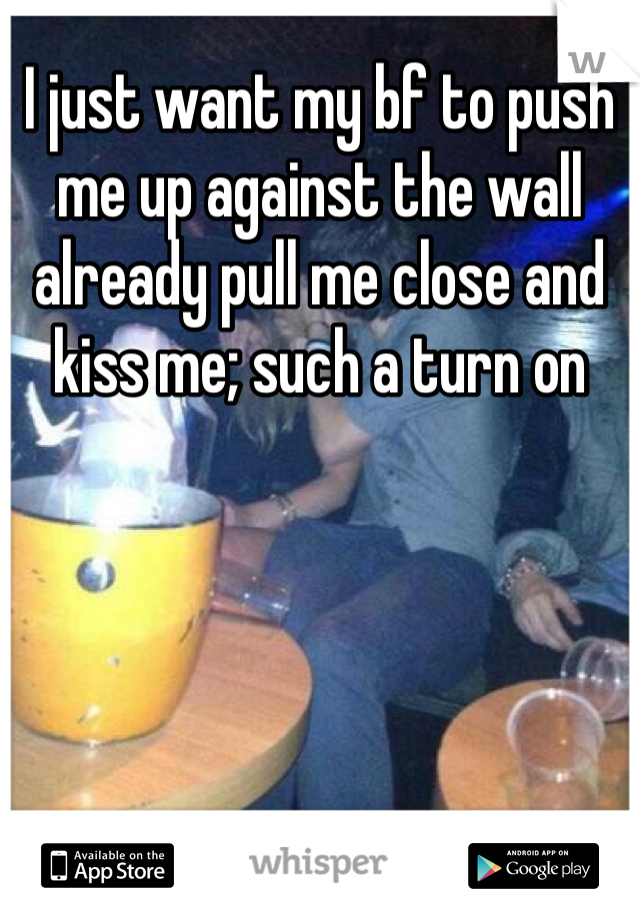 I just want my bf to push me up against the wall already pull me close and kiss me; such a turn on 