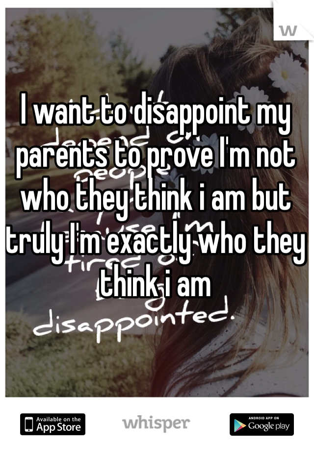 I want to disappoint my parents to prove I'm not who they think i am but truly I'm exactly who they think i am 