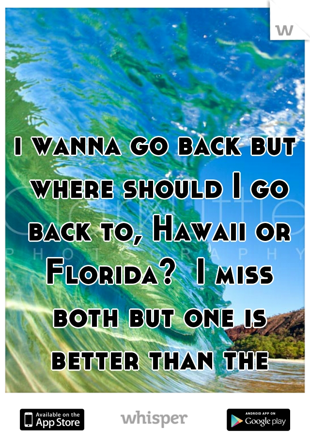 i wanna go back but where should I go back to, Hawaii or Florida?  I miss both but one is better than the other. ..