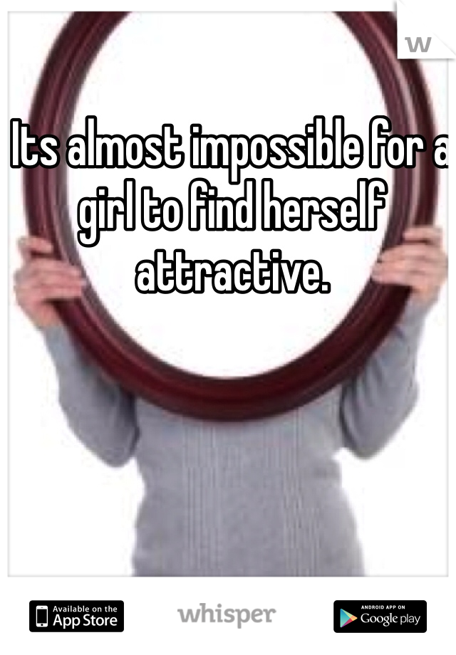Its almost impossible for a girl to find herself attractive.