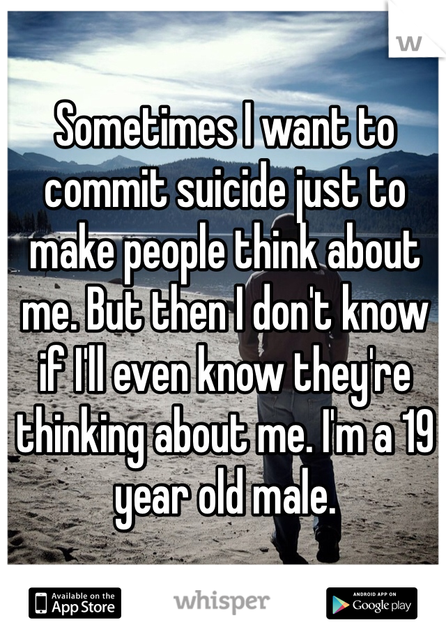Sometimes I want to commit suicide just to make people think about me. But then I don't know if I'll even know they're thinking about me. I'm a 19 year old male. 