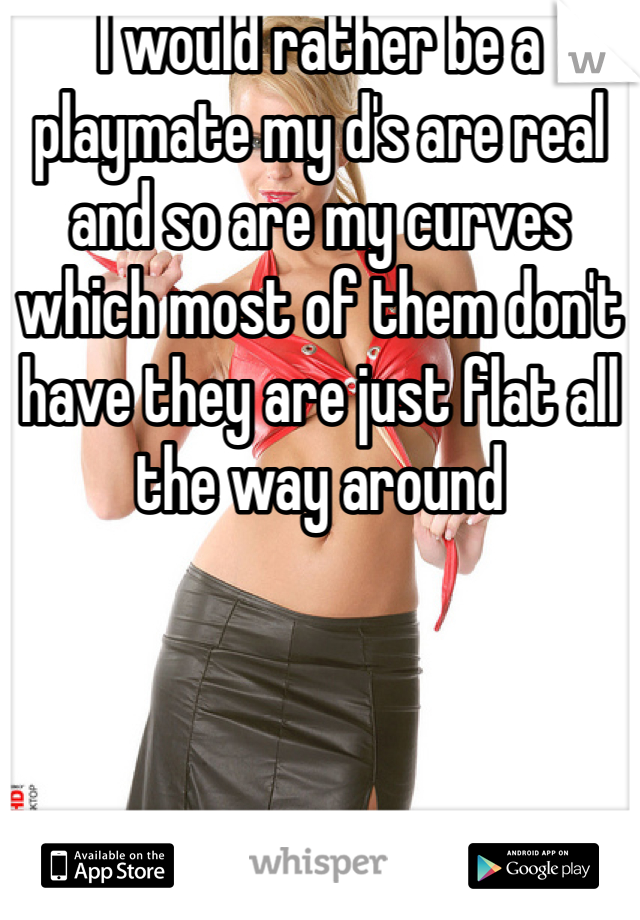 I would rather be a playmate my d's are real and so are my curves which most of them don't have they are just flat all the way around 