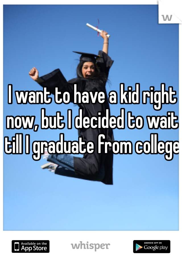 I want to have a kid right now, but I decided to wait till I graduate from college 