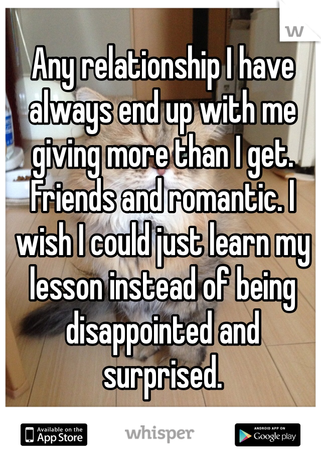 Any relationship I have always end up with me giving more than I get. Friends and romantic. I wish I could just learn my lesson instead of being disappointed and surprised. 