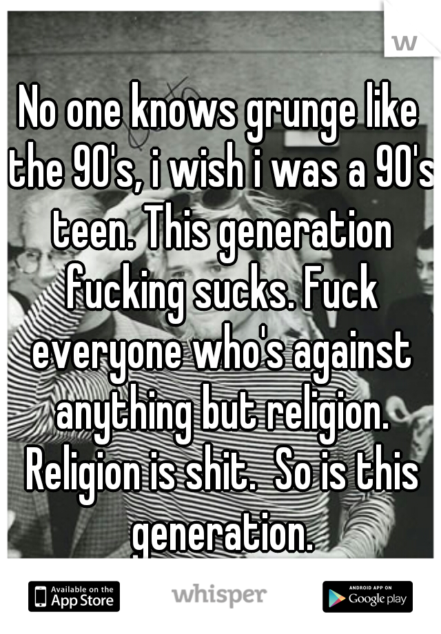 No one knows grunge like the 90's, i wish i was a 90's teen. This generation fucking sucks. Fuck everyone who's against anything but religion. Religion is shit.  So is this generation.