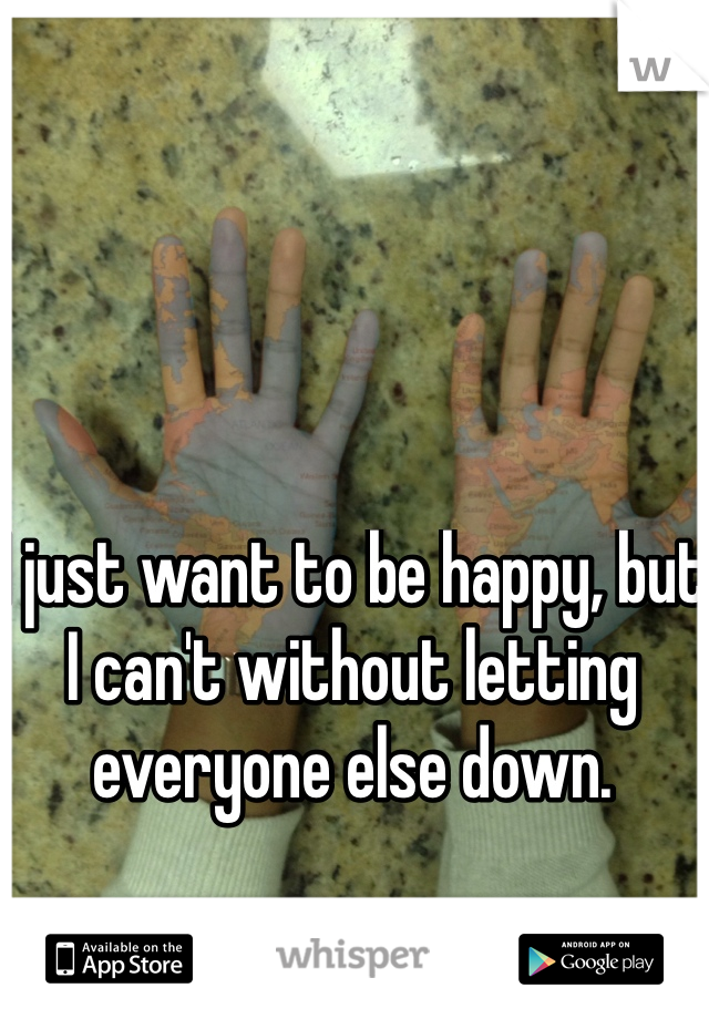I just want to be happy, but I can't without letting everyone else down. 
