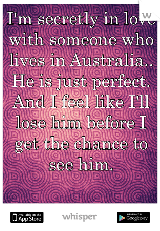 I'm secretly in love with someone who lives in Australia.. He is just perfect. And I feel like I'll lose him before I get the chance to see him. 